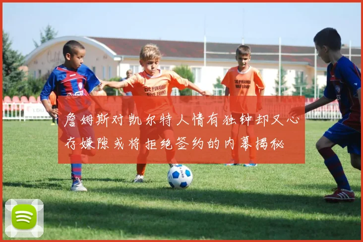 詹姆斯对凯尔特人情有独钟却又心存嫌隙或将拒绝签约的内幕揭秘
