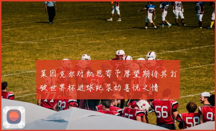 莱因克尔对凯恩寄予厚望期待其打破世界杯进球纪录的喜悦之情