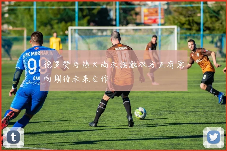德罗赞与热火尚未接触双方互有意向期待未来合作
