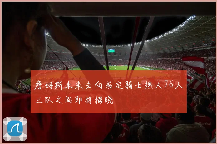 詹姆斯未来去向或定骑士热火76人三队之间即将揭晓