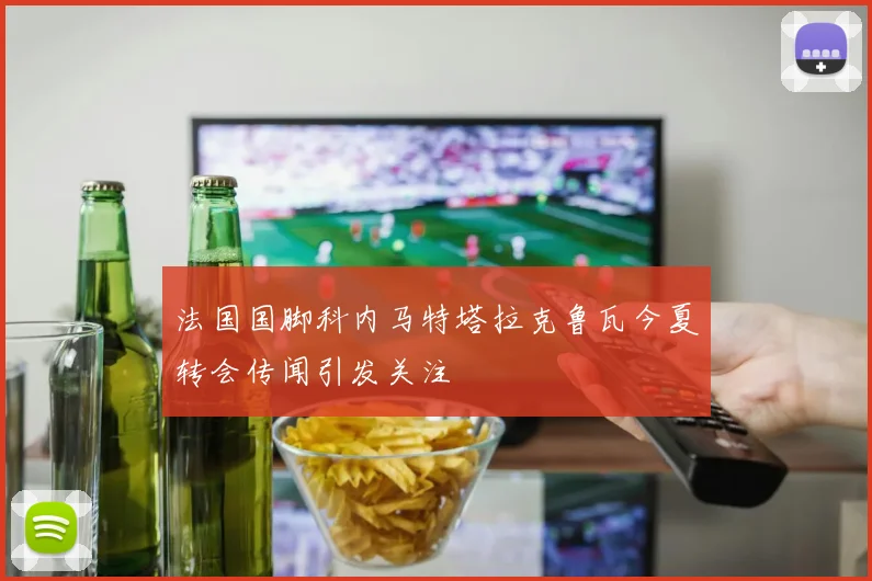 法国国脚科内马特塔拉克鲁瓦今夏转会传闻引发关注