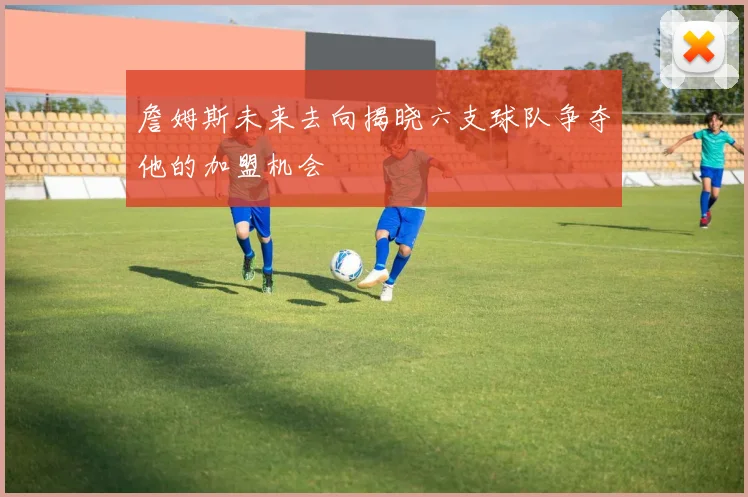 詹姆斯未来去向揭晓六支球队争夺他的加盟机会