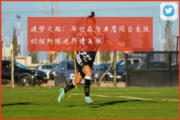 追梦之路：布伦森与库詹同台竞技的纽约球迷热情高涨