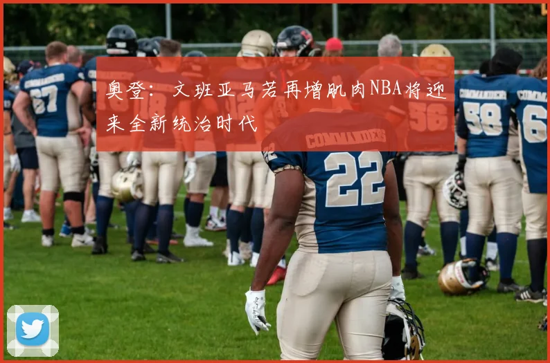 奥登：文班亚马若再增肌肉NBA将迎来全新统治时代