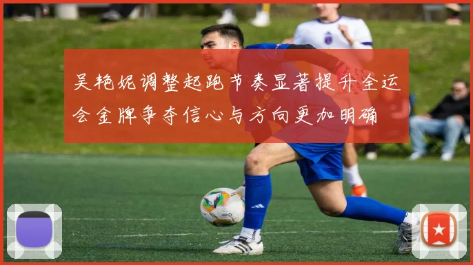 吴艳妮调整起跑节奏显著提升全运会金牌争夺信心与方向更加明确