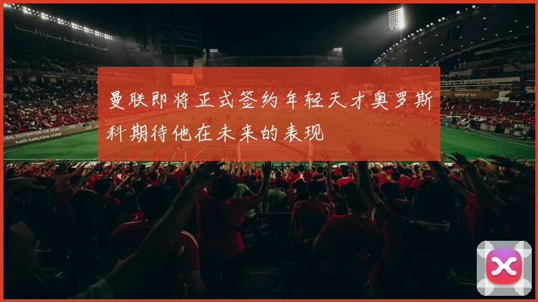 曼联即将正式签约年轻天才奥罗斯科期待他在未来的表现