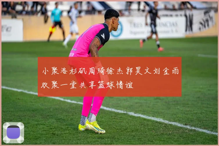 小聚洛杉矶周琦徐杰郭昊文刘金雨欢聚一堂共享篮球情谊
