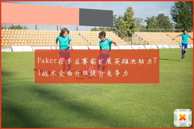 Faker在季后赛前扩展英雄池助力T1战术全面升级提升竞争力