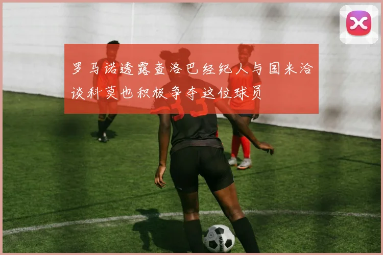 罗马诺透露查洛巴经纪人与国米洽谈科莫也积极争夺这位球员