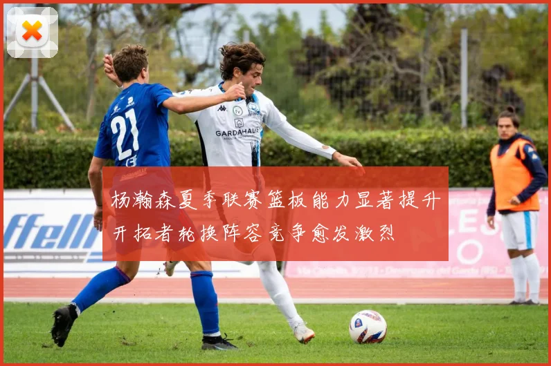 杨瀚森夏季联赛篮板能力显著提升开拓者轮换阵容竞争愈发激烈