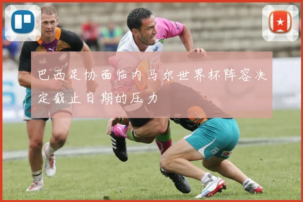 巴西足协面临内马尔世界杯阵容决定截止日期的压力