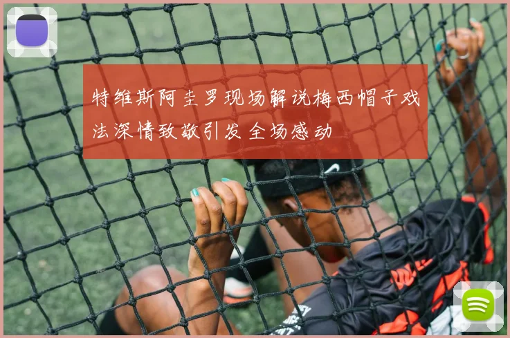 特维斯阿圭罗现场解说梅西帽子戏法深情致敬引发全场感动