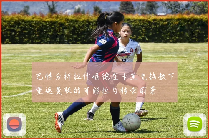 巴特分析拉什福德在卡里克执教下重返曼联的可能性与转会前景