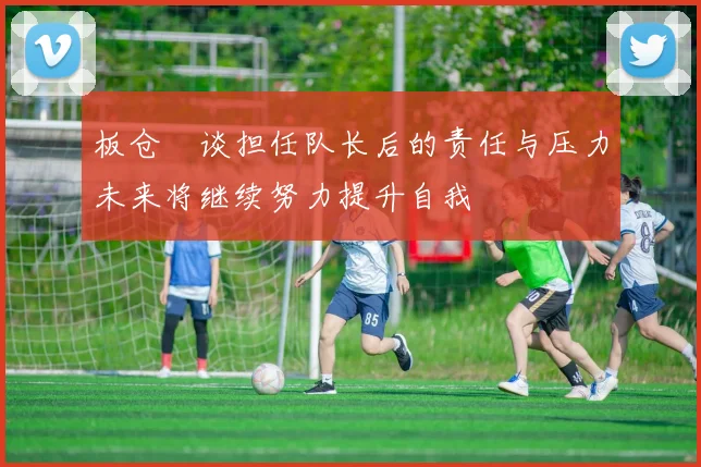 板仓滉谈担任队长后的责任与压力未来将继续努力提升自我