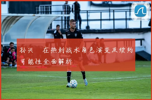 孙兴慜在热刺战术角色演变及续约可能性全面解析