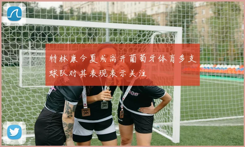 特林康今夏或离开葡萄牙体育多支球队对其表现表示关注