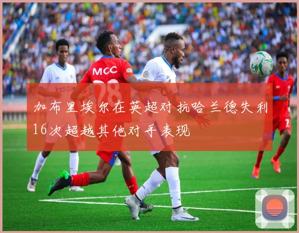 加布里埃尔在英超对抗哈兰德失利16次超越其他对手表现