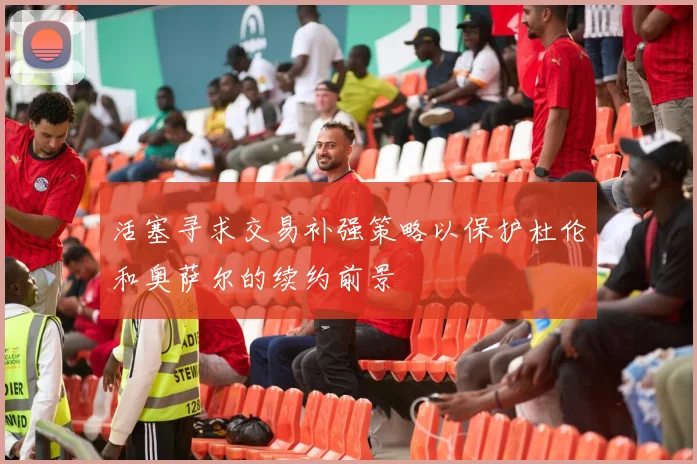活塞寻求交易补强策略以保护杜伦和奥萨尔的续约前景