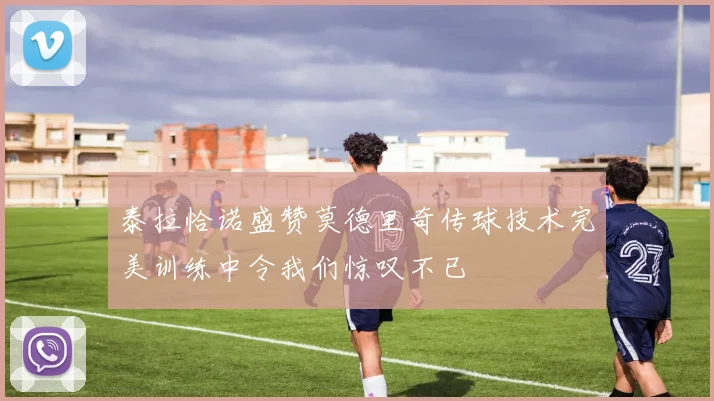 泰拉恰诺盛赞莫德里奇传球技术完美训练中令我们惊叹不已