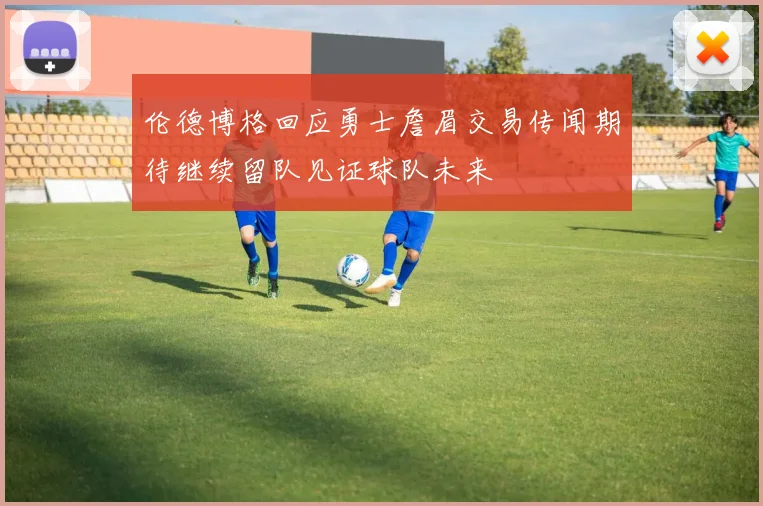 伦德博格回应勇士詹眉交易传闻期待继续留队见证球队未来