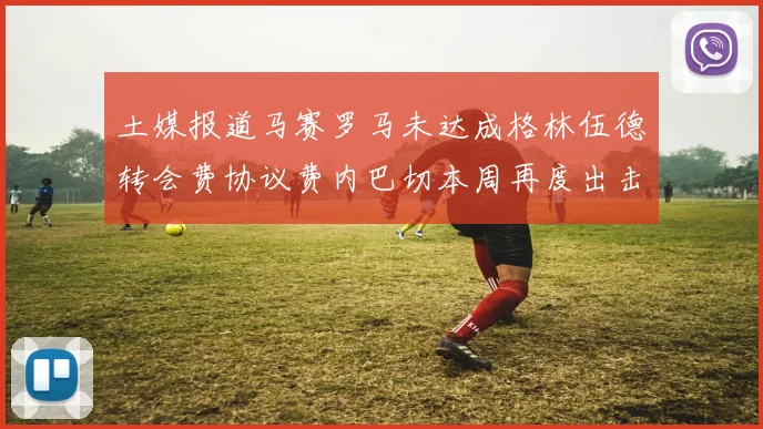 土媒报道马赛罗马未达成格林伍德转会费协议费内巴切本周再度出击