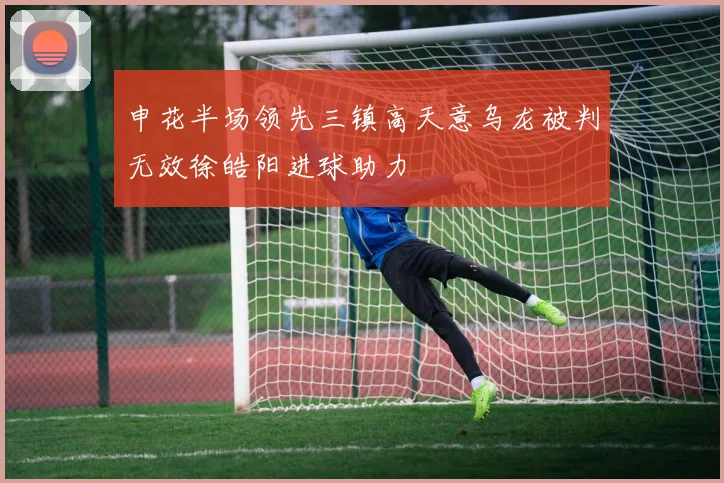申花半场领先三镇高天意乌龙被判无效徐皓阳进球助力