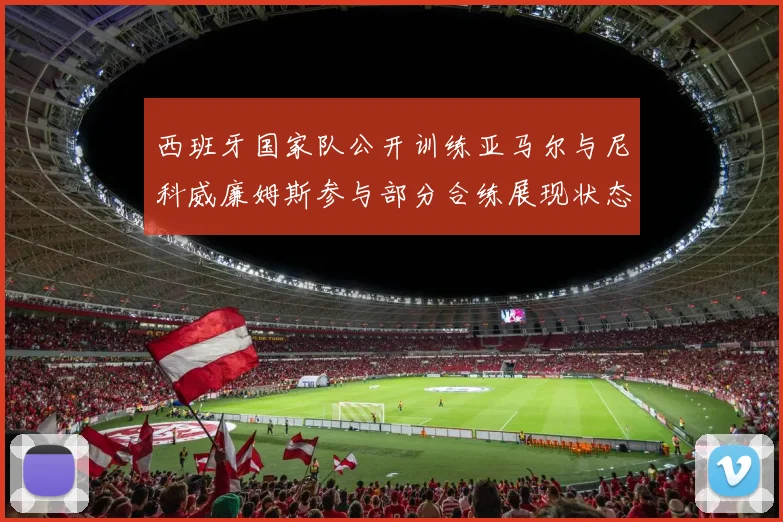 西班牙国家队公开训练亚马尔与尼科威廉姆斯参与部分合练展现状态
