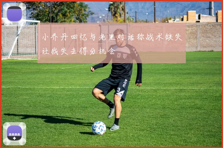 小乔丹回忆与老里对话称战术缺失让我失去得分机会