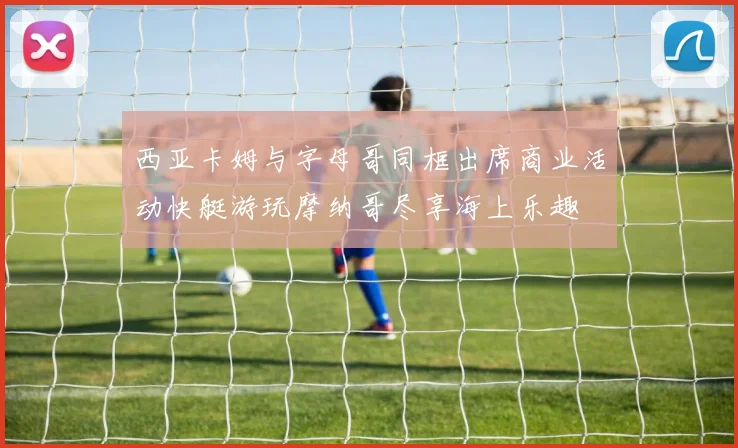 西亚卡姆与字母哥同框出席商业活动快艇游玩摩纳哥尽享海上乐趣