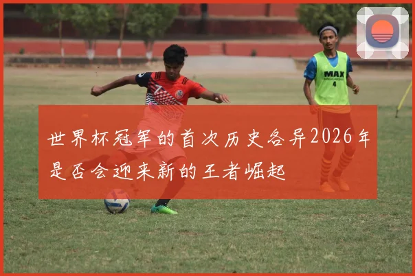 世界杯冠军的首次历史各异2026年是否会迎来新的王者崛起